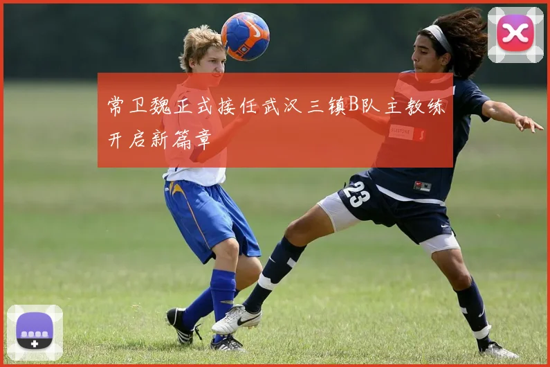 常卫魏正式接任武汉三镇B队主教练开启新篇章