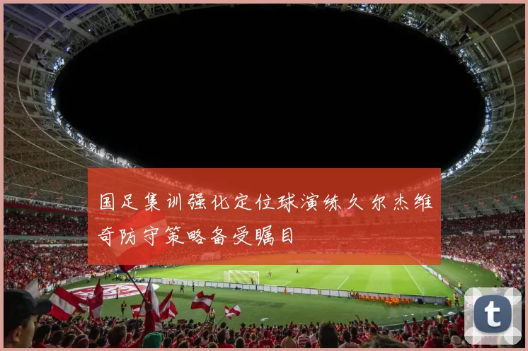 国足集训强化定位球演练久尔杰维奇防守策略备受瞩目