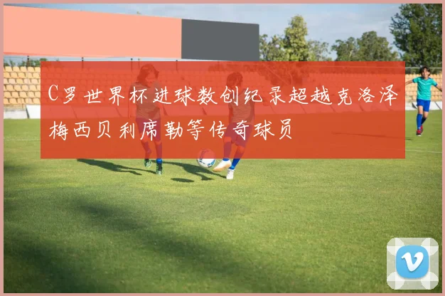C罗世界杯进球数创纪录超越克洛泽梅西贝利席勒等传奇球员