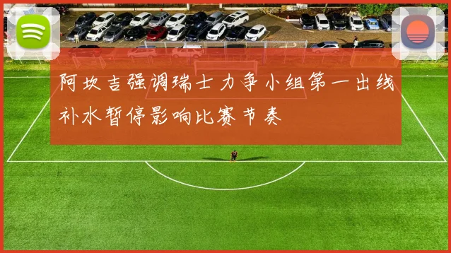 阿坎吉强调瑞士力争小组第一出线补水暂停影响比赛节奏