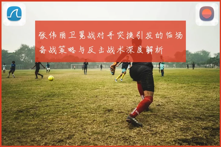 张伟丽卫冕战对手突换引发的临场备战策略与反击战术深度解析