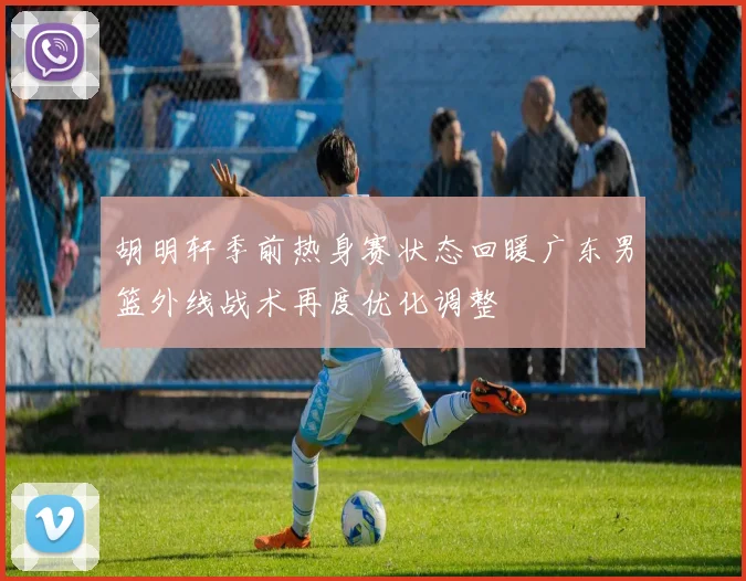 胡明轩季前热身赛状态回暖广东男篮外线战术再度优化调整