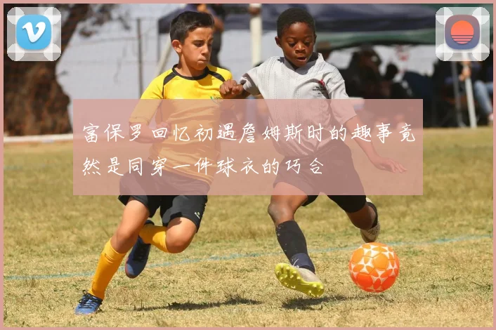 富保罗回忆初遇詹姆斯时的趣事竟然是同穿一件球衣的巧合