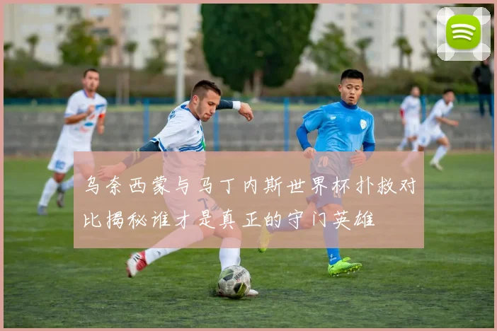 乌奈西蒙与马丁内斯世界杯扑救对比揭秘谁才是真正的守门英雄