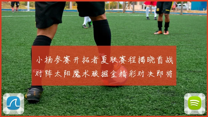 小杨参赛开拓者夏联赛程揭晓首战对阵太阳魔术狼掘金精彩对决即将开启