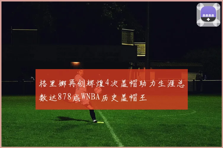 格里娜再创辉煌4次盖帽助力生涯总数达878成WNBA历史盖帽王