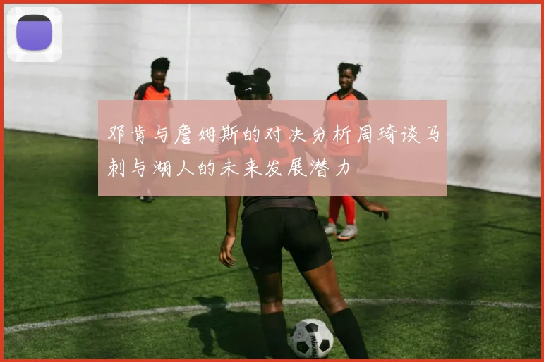 邓肯与詹姆斯的对决分析周琦谈马刺与湖人的未来发展潜力