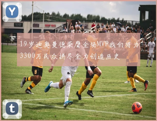 19岁迪奥曼德荣膺全场MVP我们将为3300万民众拼尽全力创造历史