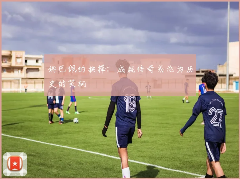 姆巴佩的抉择：成就传奇或沦为历史的笑柄