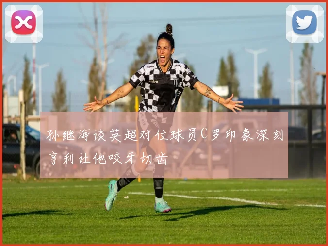 孙继海谈英超对位球员C罗印象深刻亨利让他咬牙切齿