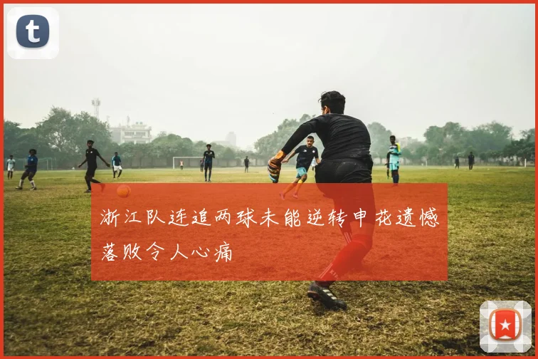 浙江队连追两球未能逆转申花遗憾落败令人心痛