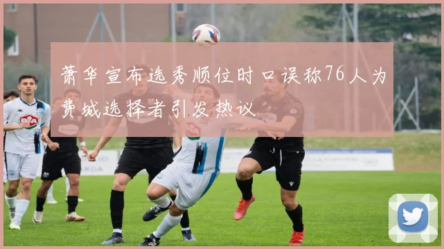 萧华宣布选秀顺位时口误称76人为费城选择者引发热议